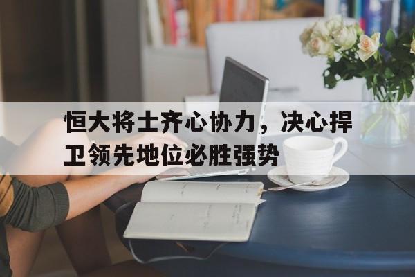 恒大将士齐心协力，决心捍卫领先地位必胜强势的简单介绍