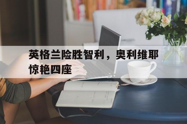 英格兰险胜智利，奥利维耶惊艳四座